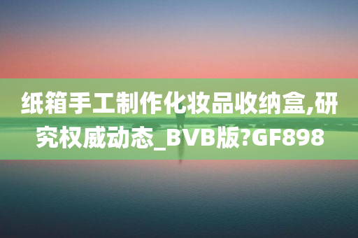 纸箱手工制作化妆品收纳盒,研究权威动态_BVB版?GF898