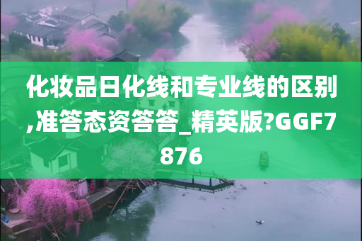 化妆品日化线和专业线的区别,准答态资答答_精英版?GGF7876