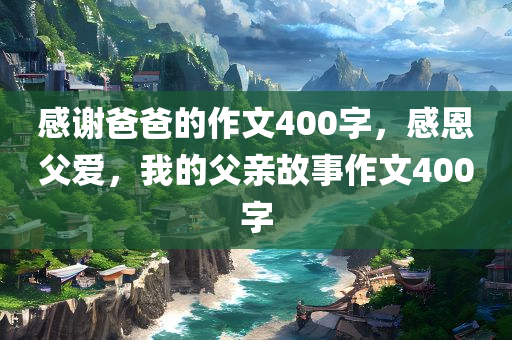感谢爸爸的作文400字，感恩父爱，我的父亲故事作文400字