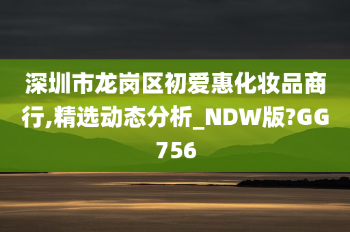 深圳市龙岗区初爱惠化妆品商行,精选动态分析_NDW版?GG756