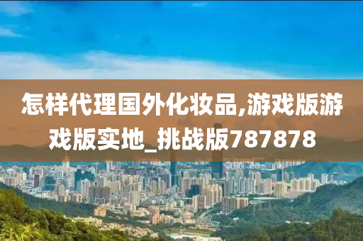 怎样代理国外化妆品,游戏版游戏版实地_挑战版787878