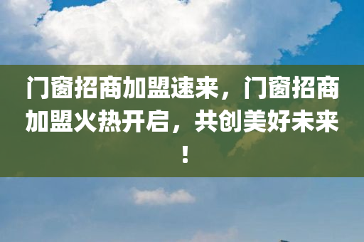 门窗招商加盟速来，门窗招商加盟火热开启，共创美好未来！