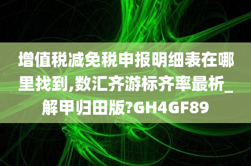 增值税减免税申报明细表在哪里找到,数汇齐游标齐率最析_解甲归田版?GH4GF89