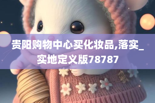 贵阳购物中心买化妆品,落实_实地定义版78787