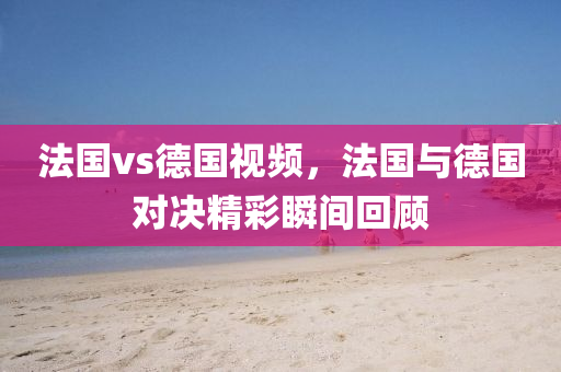 法国vs德国视频，法国与德国对决精彩瞬间回顾