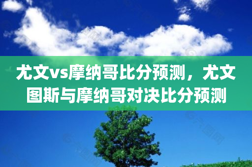 尤文vs摩纳哥比分预测，尤文图斯与摩纳哥对决比分预测