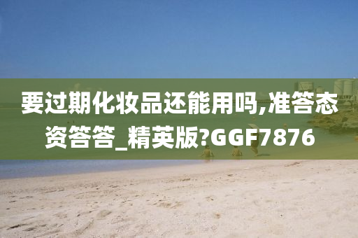 要过期化妆品还能用吗,准答态资答答_精英版?GGF7876