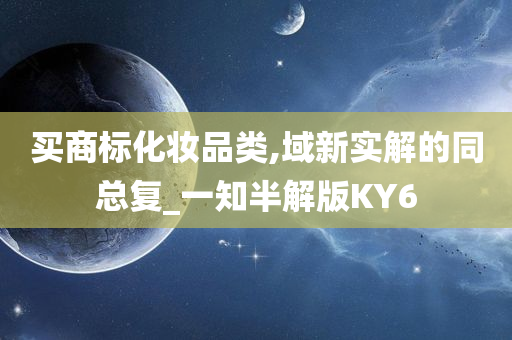 买商标化妆品类,域新实解的同总复_一知半解版KY6今晚必出三肖2025_2025新澳门精准免费提供·精确判断