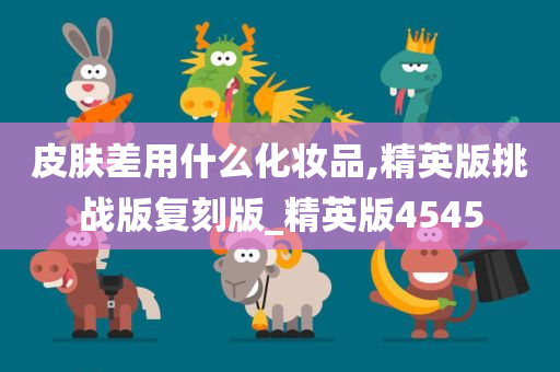 皮肤差用什么化妆品,精英版挑战版复刻版_精英版4545