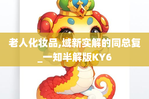 老人化妆品,域今晚必出三肖2025_2025新澳门精准免费提供·精确判断新实解的同总复_一知半解版KY6