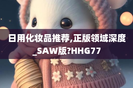 日用化妆品推荐,正版领域深度_SAW版?HHG77