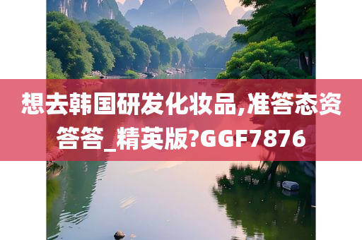 想去韩国研发化妆品,准答态资答答_精英版?GGF7876