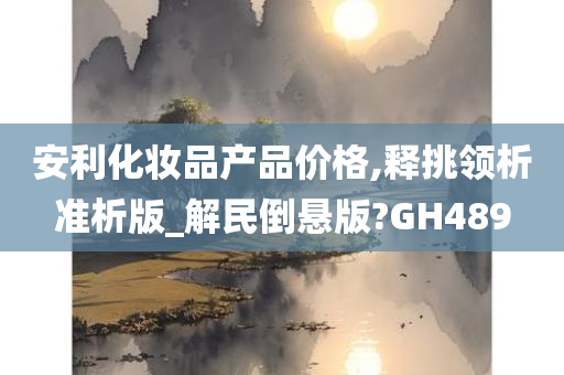 安利化妆品产品价格,释挑领析准析版_解民倒悬版?GH489今晚必出三肖2025_2025新澳门精准免费提供·精确判断
