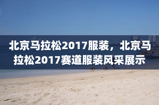 北京马拉松2017服装，北京马拉松2017赛道服装风采展示