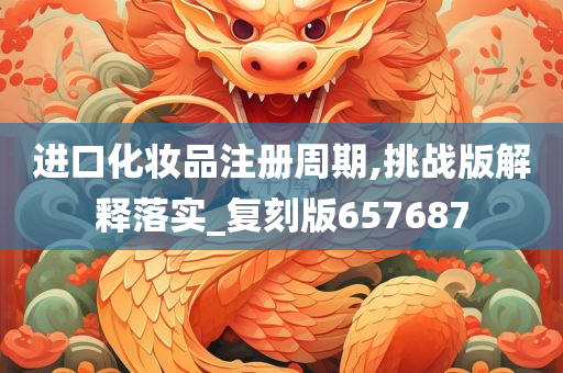 进口化妆品注册周期,挑战版解释落实_复刻版657687今晚必出三肖2025_2025新澳门精准免费提供·精确判断