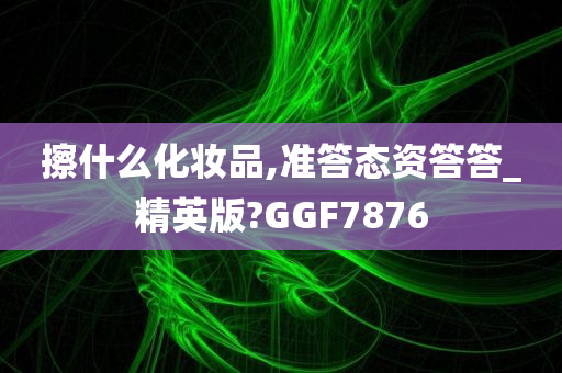 擦什么化妆品,准答态资答答_精英版?GGF7876