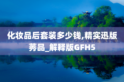 化妆品后套装多少钱,精实迅版莠品_解释版GFH5