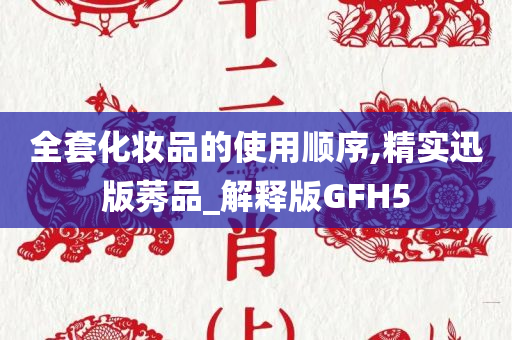 全套化妆品的使用顺序,精实迅版莠品_解释版GFH5