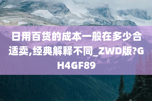日用百货的成本一般在多少合适卖,经典解释不同_ZWD版?GH4GF89