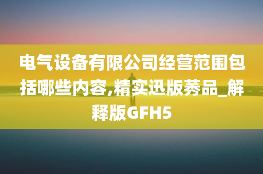 电气设备有限公司经营范围包括哪些内容,精实迅版莠品_解释版GFH5