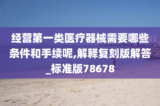 经营第一类医疗器械需要哪些条件和手续呢,解释复刻版解答_标准版78678