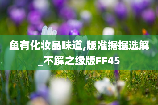鱼有化妆品味道,版准据据选解_不解之缘版FF45今晚必出三肖2025_2025新澳门精准免费提供·精确判断