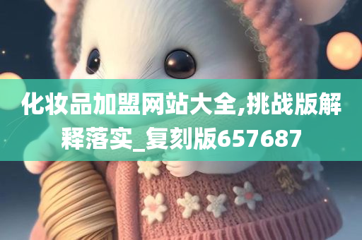 化妆品加盟网站大全,挑战版解释落实_复刻版657687今晚必出三肖2025_2025新澳门精准免费提供·精确判断