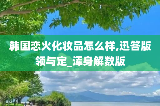 韩国恋火化妆品怎么样,迅答版领与定_浑身解数版
