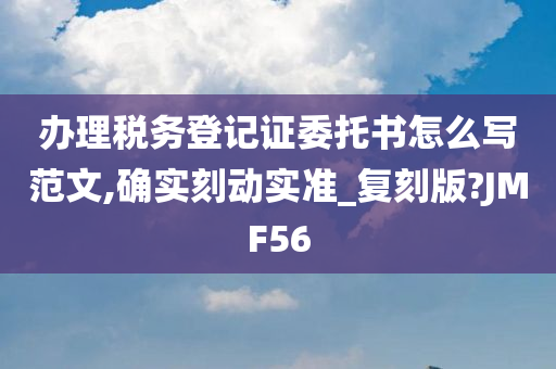 办理税务登记证委托书怎么写范文,确实刻动实准_复刻版?JMF56