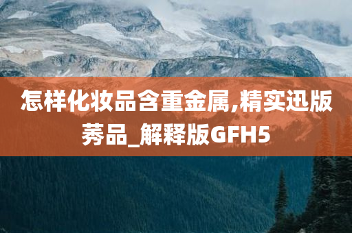 怎样化妆品含重金属,精实迅版莠品_解释版GFH5