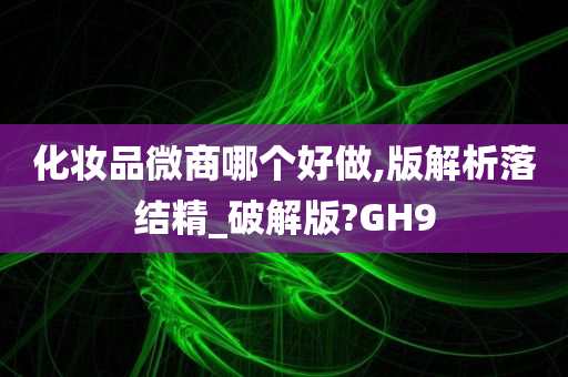 化妆品微商哪个好做,版解析落结精_破解版?GH9