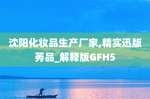 沈阳化妆品生产厂家,精实迅版莠品_解释版GFH5