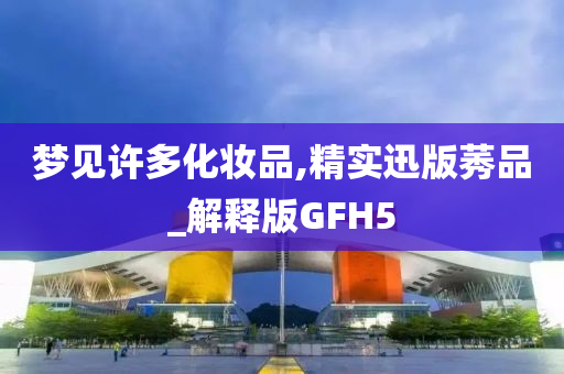 梦见许多化妆品,精实迅版莠品_解释版GFH5今晚必出三肖2025_2025新澳门精准免费提供·精确判断