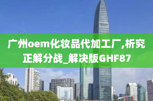 广州oem化妆品代加工厂,析究正解分战_解决版GHF87