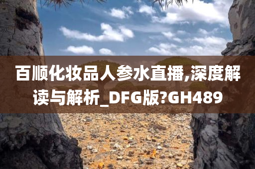 百顺化妆品人参水直播,深度解读与解析_DFG版?GH489