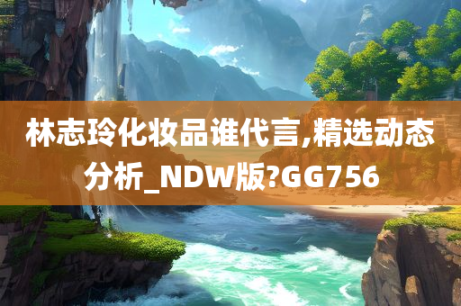 林志玲化妆品谁代言,精选动态分析_NDW版?GG756