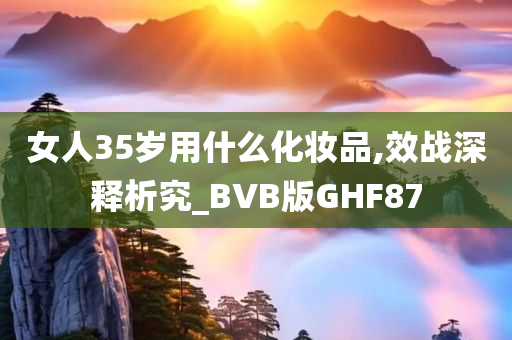 女人35岁用什么化妆品,效战深释析究_BVB版GHF87