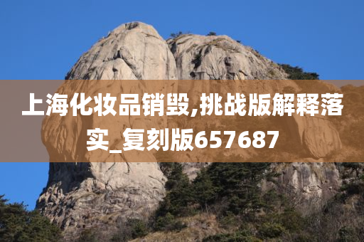 上海化妆品销毁,挑战版解释落实_复刻版657687