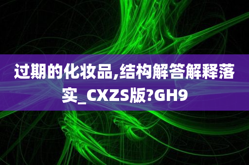 过期的化妆品,结构解答解释落实_CXZS版?GH9