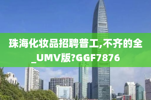 珠海化妆品招聘普工,不齐的全_UMV版?GGF7876
