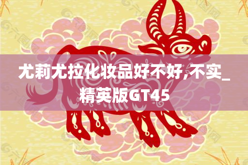 尤莉尤拉化妆品好不好,不实_精英版GT45