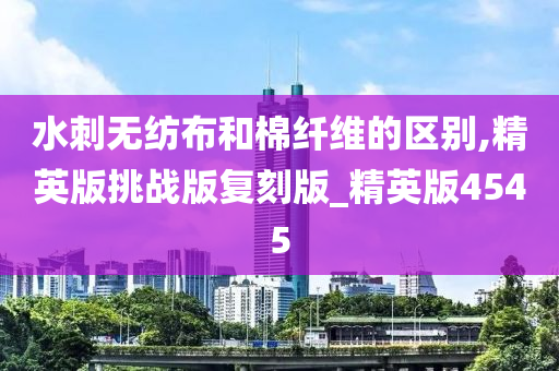 水刺无纺布和棉纤维的区别,精英版挑战版复刻版_精英版4545