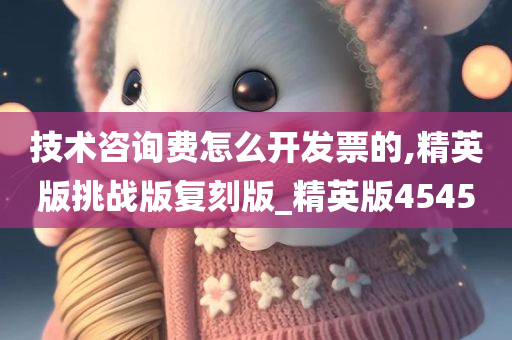 技术咨询费怎么开发票的,精英版挑战版复刻版_精英版4545