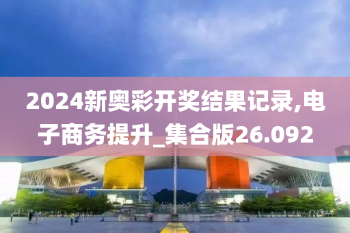 2024新奥彩开奖结果记录,电子商务提升_集合版26.092