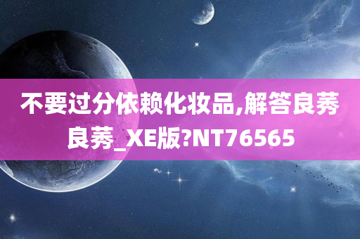 不要过分依赖化妆品,解答良莠良莠_XE版?NT76565今晚必出三肖2025_2025新澳门精准免费提供·精确判断