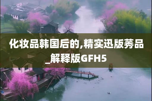 化妆品韩国后的,精实迅版莠品_解释版GFH5