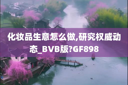 化妆品生意怎么做,研究权威动态今晚必出三肖2025_2025新澳门精准免费提供·精确判断_BVB版?GF898