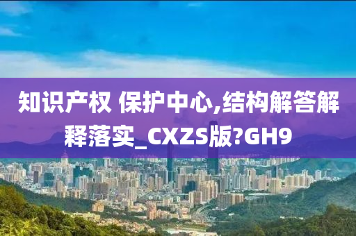 知识产权 保护中心,结构解答解释落实_CXZS版?GH9