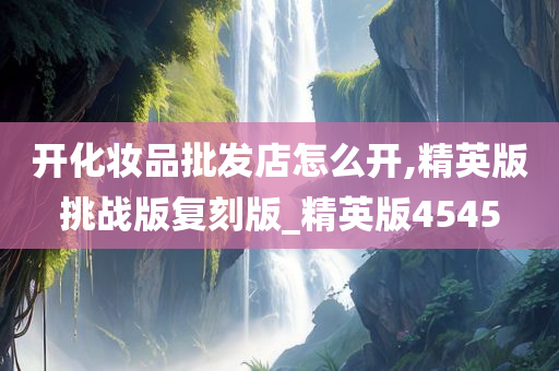 开化妆品批发店怎么开,精英版挑战版复刻版_精英版4545