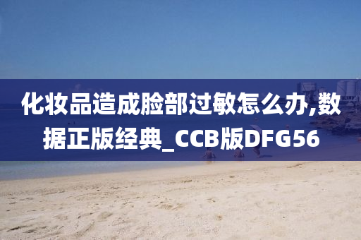 化妆品造成脸部过敏怎么办,数据正版经典_CCB版DFG56